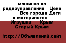 машинка на радиоуправлении › Цена ­ 1 000 - Все города Дети и материнство » Игрушки   . Крым,Старый Крым